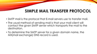 SIMPLE MAIL TRANSFER PROTOCOL 
• SMTP mail is the protocol that E-mail servers use to transfer mail. 
• The usual method of sending mail is that your mail client will 
contact the given SMTP server which transports the mail to the 
destination. 
• To determine the SMTP server for a given domain name, the 
MX(mail exchange) DNS record is used. 
43 
 