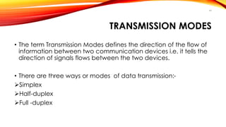 TRANSMISSION MODES 
• The term Transmission Modes defines the direction of the flow of 
information between two communication devices i.e. it tells the 
direction of signals flows between the two devices. 
• There are three ways or modes of data transmission:- 
Simplex 
Half-duplex 
Full -duplex 
44 
 