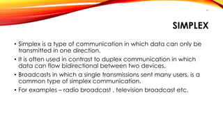 SIMPLEX 
• Simplex is a type of communication in which data can only be 
transmitted in one direction. 
• It is often used in contrast to duplex communication in which 
data can flow bidirectional between two devices. 
• Broadcasts in which a single transmissions sent many users, is a 
common type of simplex communication. 
• For examples – radio broadcast , television broadcast etc. 
45 
 
