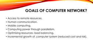 5 
GOALS OF COMPUTER NETWORK? 
• Access to remote resources. 
• Human communication. 
• Mobile computing. 
• Computing power through parallelism. 
• Optimising resources- load balancing. 
• Incremental growth of .computer system (reduced cost and risk). 
 