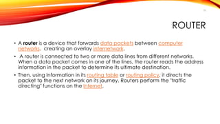 50 
ROUTER 
• A router is a device that forwards data packets between computer 
networks. creating an overlay internetwork. 
• A router is connected to two or more data lines from different networks. 
When a data packet comes in one of the lines, the router reads the address 
information in the packet to determine its ultimate destination. 
• Then, using information in its routing table or routing policy, it directs the 
packet to the next network on its journey. Routers perform the "traffic 
directing" functions on the Internet. 
 