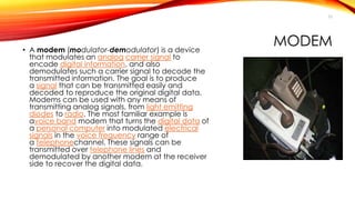 MODEM 
• A modem (modulator-demodulator) is a device 
that modulates an analog carrier signal to 
encode digital information, and also 
demodulates such a carrier signal to decode the 
transmitted information. The goal is to produce 
a signal that can be transmitted easily and 
decoded to reproduce the original digital data. 
Modems can be used with any means of 
transmitting analog signals, from light emitting 
diodes to radio. The most familiar example is 
avoice band modem that turns the digital data of 
a personal computer into modulated electrical 
signals in the voice frequency range of 
a telephonechannel. These signals can be 
transmitted over telephone lines and 
demodulated by another modem at the receiver 
side to recover the digital data. 
53 
 