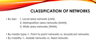 7 
CLASSIFICATION OF NETWORKS 
• By size:- 1. Local area network (LAN). 
2. Metropolitan area networks (MAN). 
3. Wide area networks (WAN). 
• By media type:-1. Point to point networks vs. broadcast networks. 
• By mobility:-1. Mobile networks vs. fixed network. 
 