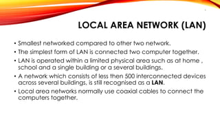 9 
LOCAL AREA NETWORK (LAN) 
• Smallest networked compared to other two network. 
• The simplest form of LAN is connected two computer together. 
• LAN is operated within a limited physical area such as at home , 
school and a single building or a several buildings. 
• A network which consists of less then 500 interconnected devices 
across several buildings, is still recognised as a LAN. 
• Local area networks normally use coaxial cables to connect the 
computers together. 
 