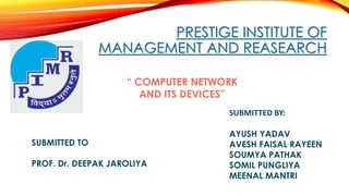 PRESTIGE INSTITUTE OF 
MANAGEMENT AND REASEARCH 
SUBMITTED TO 
“ COMPUTER NETWORK 
PROF. Dr. DEEPAK JAROLIYA 
SUBMITTED BY: 
AYUSH YADAV 
AVESH FAISAL RAYEEN 
SOUMYA PATHAK 
SOMIL PUNGLIYA 
MEENAL MANTRI 
AND ITS DEVICES” 
 