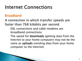 Broadband
A connection in which transfer speeds are
faster than 768 kilobits per second
◦ DSL connections and cable modems are
broadband connections
◦ The speed for downloads (getting data from the
Internet to your home computer) may not be the
same as uploads (sending data from your home
computer to the Internet)
10
 
