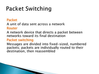Packet
A unit of data sent across a network
Router
A network device that directs a packet between
networks toward its final destination
Packet switching
Messages are divided into fixed-sized, numbered
packets; packets are individually routed to their
destination, then reassembled
 
