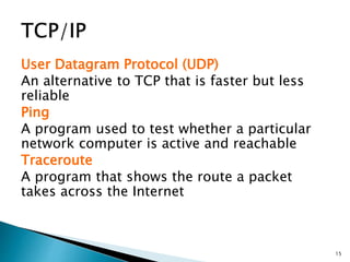 User Datagram Protocol (UDP)
An alternative to TCP that is faster but less
reliable
Ping
A program used to test whether a particular
network computer is active and reachable
Traceroute
A program that shows the route a packet
takes across the Internet
15
 