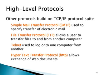 Other protocols build on TCP/IP protocol suite
Simple Mail Transfer Protocol (SMTP) used to
specify transfer of electronic mail
File Transfer Protocol (FTP) allows a user to
transfer files to and from another computer
Telnet used to log onto one computer from
another
Hyper Text Transfer Protocol (http) allows
exchange of Web documents
16
 