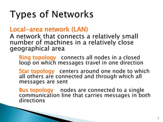 Local-area network (LAN)
A network that connects a relatively small
number of machines in a relatively close
geographical area
Ring topology connects all nodes in a closed
loop on which messages travel in one direction
Star topology centers around one node to which
all others are connected and through which all
messages are sent
Bus topology nodes are connected to a single
communication line that carries messages in both
directions
5
 