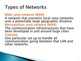 Wide-area network (WAN)
A network that connects local-area networks
over a potentially large geographic distance
Metropolitan-area network (MAN)
The communication infrastructures that have
been developed in and around large cities
Gateway
One particular set up to handle all
communication going between that LAN and
other networks
7
 