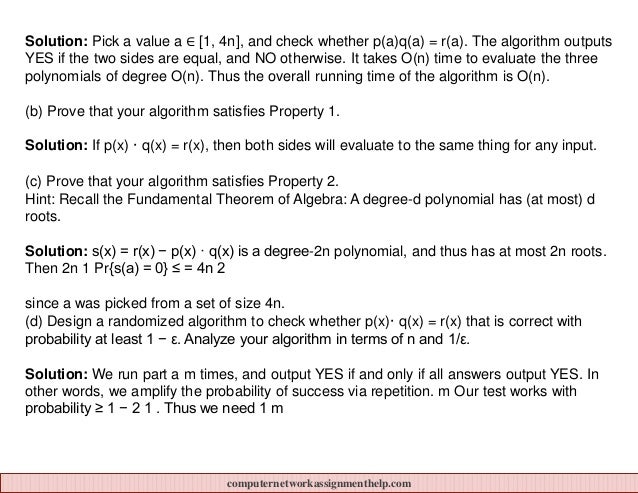 Solution: Pick a value a ∈ [1, 4n], and check whether p(a)q(a) = r(a). The algorithm outputs
YES if the two sides are equal, and NO otherwise. It takes O(n) time to evaluate the three
polynomials of degree O(n). Thus the overall running time of the algorithm is O(n).
(b) Prove that your algorithm satisfies Property 1.
Solution: If p(x) · q(x) = r(x), then both sides will evaluate to the same thing for any input.
(c) Prove that your algorithm satisfies Property 2.
Hint: Recall the Fundamental Theorem of Algebra: A degree-d polynomial has (at most) d
roots.
Solution: s(x) = r(x) − p(x) · q(x) is a degree-2n polynomial, and thus has at most 2n roots.
Then 2n 1 Pr{s(a) = 0} ≤ = 4n 2
since a was picked from a set of size 4n.
(d) Design a randomized algorithm to check whether p(x)· q(x) = r(x) that is correct with
probability at least 1 − ε. Analyze your algorithm in terms of n and 1/ε.
Solution: We run part a m times, and output YES if and only if all answers output YES. In
other words, we amplify the probability of success via repetition. m Our test works with
probability ≥ 1 − 2 1 . Thus we need 1 m
computernetworkassignmenthelp.com
 
