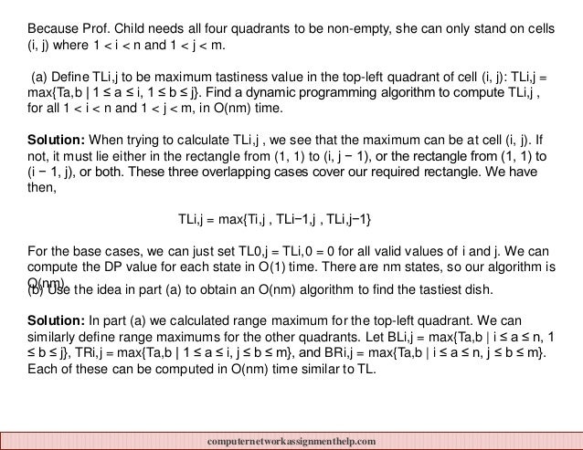 Because Prof. Child needs all four quadrants to be non-empty, she can only stand on cells
(i, j) where 1 < i < n and 1 < j < m.
(a) Define TLi,j to be maximum tastiness value in the top-left quadrant of cell (i, j): TLi,j =
max{Ta,b | 1 ≤ a ≤ i, 1 ≤ b ≤ j}. Find a dynamic programming algorithm to compute TLi,j ,
for all 1 < i < n and 1 < j < m, in O(nm) time.
Solution: When trying to calculate TLi,j , we see that the maximum can be at cell (i, j). If
not, it must lie either in the rectangle from (1, 1) to (i, j − 1), or the rectangle from (1, 1) to
(i − 1, j), or both. These three overlapping cases cover our required rectangle. We have
then,
TLi,j = max{Ti,j , TLi−1,j , TLi,j−1}
For the base cases, we can just set TL0,j = TLi,0 = 0 for all valid values of i and j. We can
compute the DP value for each state in O(1) time. There are nm states, so our algorithm is
O(nm).
(b) Use the idea in part (a) to obtain an O(nm) algorithm to find the tastiest dish.
Solution: In part (a) we calculated range maximum for the top-left quadrant. We can
similarly define range maximums for the other quadrants. Let BLi,j = max{Ta,b | i ≤ a ≤ n, 1
≤ b ≤ j}, TRi,j = max{Ta,b | 1 ≤ a ≤ i, j ≤ b ≤ m}, and BRi,j = max{Ta,b | i ≤ a ≤ n, j ≤ b ≤ m}.
Each of these can be computed in O(nm) time similar to TL.
computernetworkassignmenthelp.com
 