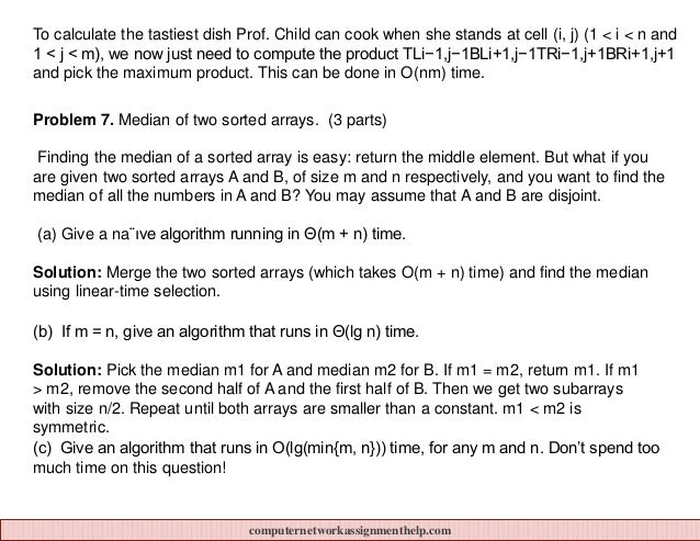 To calculate the tastiest dish Prof. Child can cook when she stands at cell (i, j) (1 < i < n and
1 < j < m), we now just need to compute the product TLi−1,j−1BLi+1,j−1TRi−1,j+1BRi+1,j+1
and pick the maximum product. This can be done in O(nm) time.
Problem 7. Median of two sorted arrays. (3 parts)
Finding the median of a sorted array is easy: return the middle element. But what if you
are given two sorted arrays A and B, of size m and n respectively, and you want to find the
median of all the numbers in A and B? You may assume that A and B are disjoint.
(a) Give a na¨ıve algorithm running in Θ(m + n) time.
Solution: Merge the two sorted arrays (which takes O(m + n) time) and find the median
using linear-time selection.
(b) If m = n, give an algorithm that runs in Θ(lg n) time.
Solution: Pick the median m1 for A and median m2 for B. If m1 = m2, return m1. If m1
> m2, remove the second half of A and the first half of B. Then we get two subarrays
with size n/2. Repeat until both arrays are smaller than a constant. m1 < m2 is
symmetric.
(c) Give an algorithm that runs in O(lg(min{m, n})) time, for any m and n. Don’t spend too
much time on this question!
computernetworkassignmenthelp.com
 