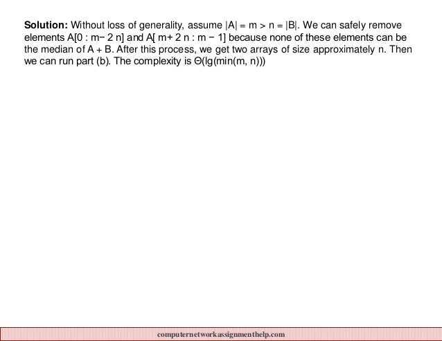 Solution: Without loss of generality, assume |A| = m > n = |B|. We can safely remove
elements A[0 : m− 2 n] and A[ m+ 2 n : m − 1] because none of these elements can be
the median of A + B. After this process, we get two arrays of size approximately n. Then
we can run part (b). The complexity is Θ(lg(min(m, n)))
computernetworkassignmenthelp.com
 
