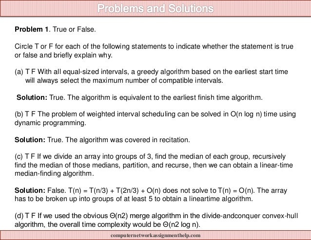 Problem 1. True or False.
Circle T or F for each of the following statements to indicate whether the statement is true
or false and briefly explain why.
(a) T F With all equal-sized intervals, a greedy algorithm based on the earliest start time
will always select the maximum number of compatible intervals.
Solution: True. The algorithm is equivalent to the earliest finish time algorithm.
(b) T F The problem of weighted interval scheduling can be solved in O(n log n) time using
dynamic programming.
Solution: True. The algorithm was covered in recitation.
(c) T F If we divide an array into groups of 3, find the median of each group, recursively
find the median of those medians, partition, and recurse, then we can obtain a linear-time
median-finding algorithm.
Solution: False. T(n) = T(n/3) + T(2n/3) + O(n) does not solve to T(n) = O(n). The array
has to be broken up into groups of at least 5 to obtain a lineartime algorithm.
(d) T F If we used the obvious Θ(n2) merge algorithm in the divide-andconquer convex-hull
algorithm, the overall time complexity would be Θ(n2 log n).
computernetworkassignmenthelp.com
 