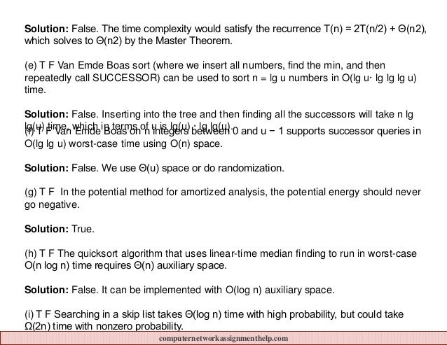 Solution: False. The time complexity would satisfy the recurrence T(n) = 2T(n/2) + Θ(n2),
which solves to Θ(n2) by the Master Theorem.
(e) T F Van Emde Boas sort (where we insert all numbers, find the min, and then
repeatedly call SUCCESSOR) can be used to sort n = lg u numbers in O(lg u· lg lg lg u)
time.
Solution: False. Inserting into the tree and then finding all the successors will take n lg
lg(u) time, which in terms of u is lg(u) · lg lg(u).
(f) T F Van Emde Boas on n integers between 0 and u − 1 supports successor queries in
O(lg lg u) worst-case time using O(n) space.
Solution: False. We use Θ(u) space or do randomization.
(g) T F In the potential method for amortized analysis, the potential energy should never
go negative.
Solution: True.
(h) T F The quicksort algorithm that uses linear-time median finding to run in worst-case
O(n log n) time requires Θ(n) auxiliary space.
Solution: False. It can be implemented with O(log n) auxiliary space.
(i) T F Searching in a skip list takes Θ(log n) time with high probability, but could take
Ω(2n) time with nonzero probability.
computernetworkassignmenthelp.com
 