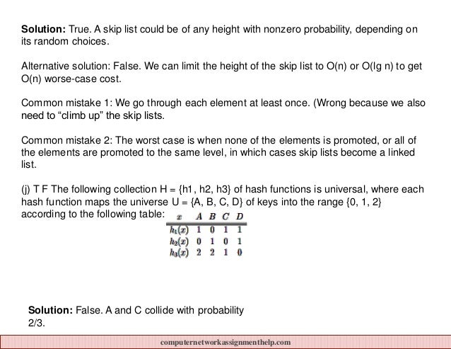 Solution: True. A skip list could be of any height with nonzero probability, depending on
its random choices.
Alternative solution: False. We can limit the height of the skip list to O(n) or O(lg n) to get
O(n) worse-case cost.
Common mistake 1: We go through each element at least once. (Wrong because we also
need to “climb up” the skip lists.
Common mistake 2: The worst case is when none of the elements is promoted, or all of
the elements are promoted to the same level, in which cases skip lists become a linked
list.
(j) T F The following collection H = {h1, h2, h3} of hash functions is universal, where each
hash function maps the universe U = {A, B, C, D} of keys into the range {0, 1, 2}
according to the following table:
Solution: False. A and C collide with probability
2/3.
computernetworkassignmenthelp.com
 