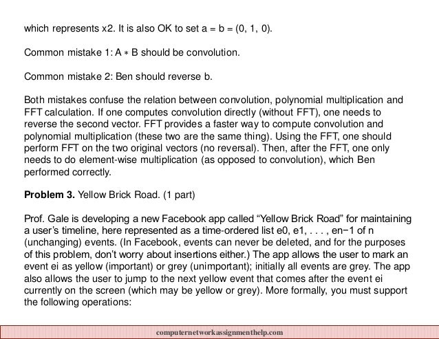 which represents x2. It is also OK to set a = b = (0, 1, 0).
Common mistake 1: A ∗ B should be convolution.
Common mistake 2: Ben should reverse b.
Both mistakes confuse the relation between convolution, polynomial multiplication and
FFT calculation. If one computes convolution directly (without FFT), one needs to
reverse the second vector. FFT provides a faster way to compute convolution and
polynomial multiplication (these two are the same thing). Using the FFT, one should
perform FFT on the two original vectors (no reversal). Then, after the FFT, one only
needs to do element-wise multiplication (as opposed to convolution), which Ben
performed correctly.
Problem 3. Yellow Brick Road. (1 part)
Prof. Gale is developing a new Facebook app called “Yellow Brick Road” for maintaining
a user’s timeline, here represented as a time-ordered list e0, e1, . . . , en−1 of n
(unchanging) events. (In Facebook, events can never be deleted, and for the purposes
of this problem, don’t worry about insertions either.) The app allows the user to mark an
event ei as yellow (important) or grey (unimportant); initially all events are grey. The app
also allows the user to jump to the next yellow event that comes after the event ei
currently on the screen (which may be yellow or grey). More formally, you must support
the following operations:
computernetworkassignmenthelp.com
 