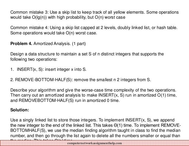 Common mistake 3: Use a skip list to keep track of all yellow elements. Some operations
would take O(lg(n)) with high probability, but O(n) worst case
Common mistake 4: Using a skip list capped at 2 levels, doubly linked list, or hash table.
Some operations would take O(n) worst case.
Problem 4. Amortized Analysis. (1 part)
Design a data structure to maintain a set S of n distinct integers that supports the
following two operations:
1. INSERT(x, S): insert integer x into S.
2. REMOVE-BOTTOM-HALF(S): remove the smallest n 2 integers from S.
Describe your algorithm and give the worse-case time complexity of the two operations.
Then carry out an amortized analysis to make INSERT(x, S) run in amortized O(1) time,
and REMOVEBOTTOM-HALF(S) run in amortized 0 time.
Solution:
Use a singly linked list to store those integers. To implement INSERT(x, S), we append
the new integer to the end of the linked list. This takes Θ(1) time. To implement REMOVE-
BOTTOMHALF(S), we use the median finding algorithm taught in class to find the median
number, and then go through the list again to delete all the numbers smaller or equal than
the median. This takes Θ(n) time.
computernetworkassignmenthelp.com
 