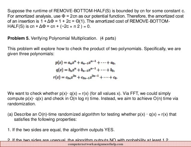 Suppose the runtime of REMOVE-BOTTOM-HALF(S) is bounded by cn for some constant c.
For amortized analysis, use Φ = 2cn as our potential function. Therefore, the amortized cost
of an insertion is 1 + ΔΦ = 1 + 2c = Θ(1). The amortized cost of REMOVE-BOTTOM-
HALF(S) is cn + ΔΦ = cn + (−2c × n 2 ) = 0.
Problem 5. Verifying Polynomial Multiplication. (4 parts)
This problem will explore how to check the product of two polynomials. Specifically, we are
given three polynomials:
We want to check whether p(x)· q(x) = r(x) (for all values x). Via FFT, we could simply
compute p(x)· q(x) and check in O(n log n) time. Instead, we aim to achieve O(n) time via
randomization.
(a) Describe an O(n)-time randomized algorithm for testing whether p(x) · q(x) = r(x) that
satisfies the following properties:
1. If the two sides are equal, the algorithm outputs YES.
2. If the two sides are unequal, the algorithm outputs NO with probability at least 1 2 .
computernetworkassignmenthelp.com
 