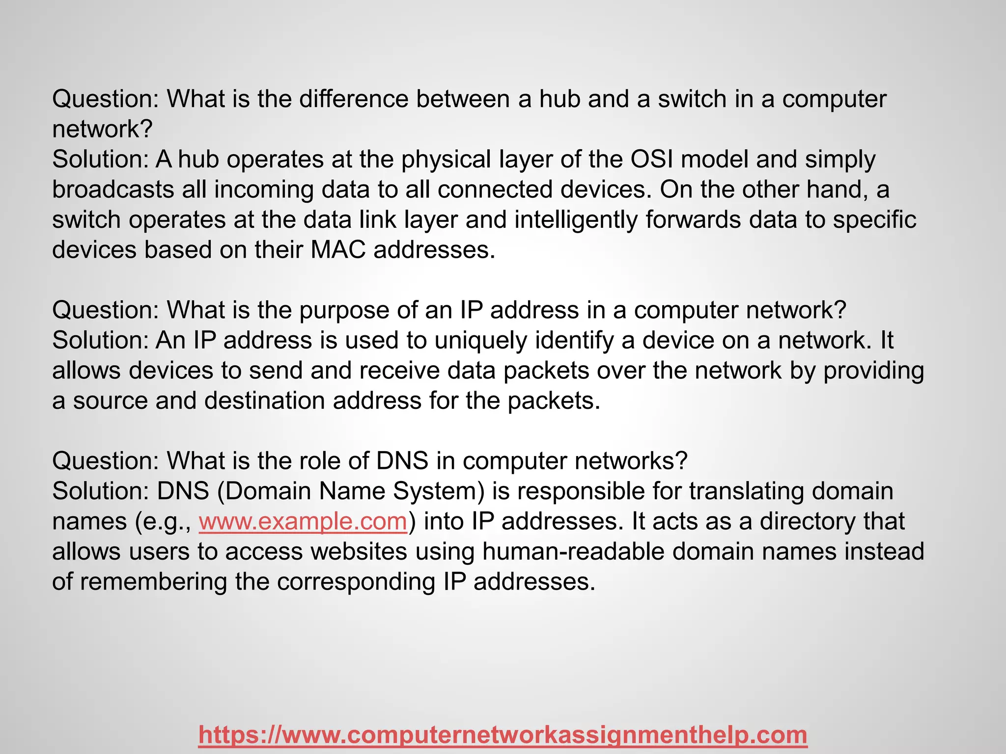 Question: What is the difference between a hub and a switch in a computer
network?
Solution: A hub operates at the physical layer of the OSI model and simply
broadcasts all incoming data to all connected devices. On the other hand, a
switch operates at the data link layer and intelligently forwards data to specific
devices based on their MAC addresses.
Question: What is the purpose of an IP address in a computer network?
Solution: An IP address is used to uniquely identify a device on a network. It
allows devices to send and receive data packets over the network by providing
a source and destination address for the packets.
Question: What is the role of DNS in computer networks?
Solution: DNS (Domain Name System) is responsible for translating domain
names (e.g., www.example.com) into IP addresses. It acts as a directory that
allows users to access websites using human-readable domain names instead
of remembering the corresponding IP addresses.
https://www.computernetworkassignmenthelp.com
 
