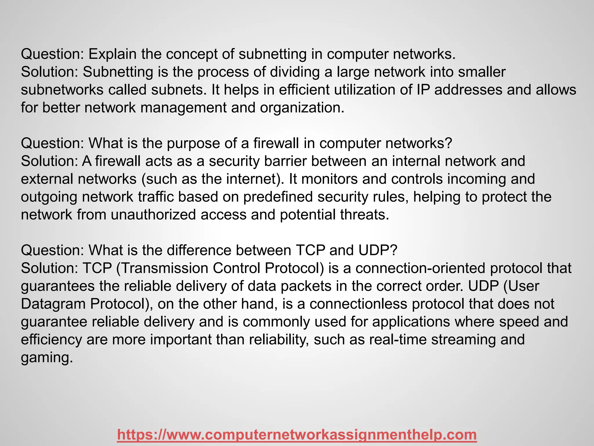 Question: Explain the concept of subnetting in computer networks.
Solution: Subnetting is the process of dividing a large network into smaller
subnetworks called subnets. It helps in efficient utilization of IP addresses and allows
for better network management and organization.
Question: What is the purpose of a firewall in computer networks?
Solution: A firewall acts as a security barrier between an internal network and
external networks (such as the internet). It monitors and controls incoming and
outgoing network traffic based on predefined security rules, helping to protect the
network from unauthorized access and potential threats.
Question: What is the difference between TCP and UDP?
Solution: TCP (Transmission Control Protocol) is a connection-oriented protocol that
guarantees the reliable delivery of data packets in the correct order. UDP (User
Datagram Protocol), on the other hand, is a connectionless protocol that does not
guarantee reliable delivery and is commonly used for applications where speed and
efficiency are more important than reliability, such as real-time streaming and
gaming.
https://www.computernetworkassignmenthelp.com
 