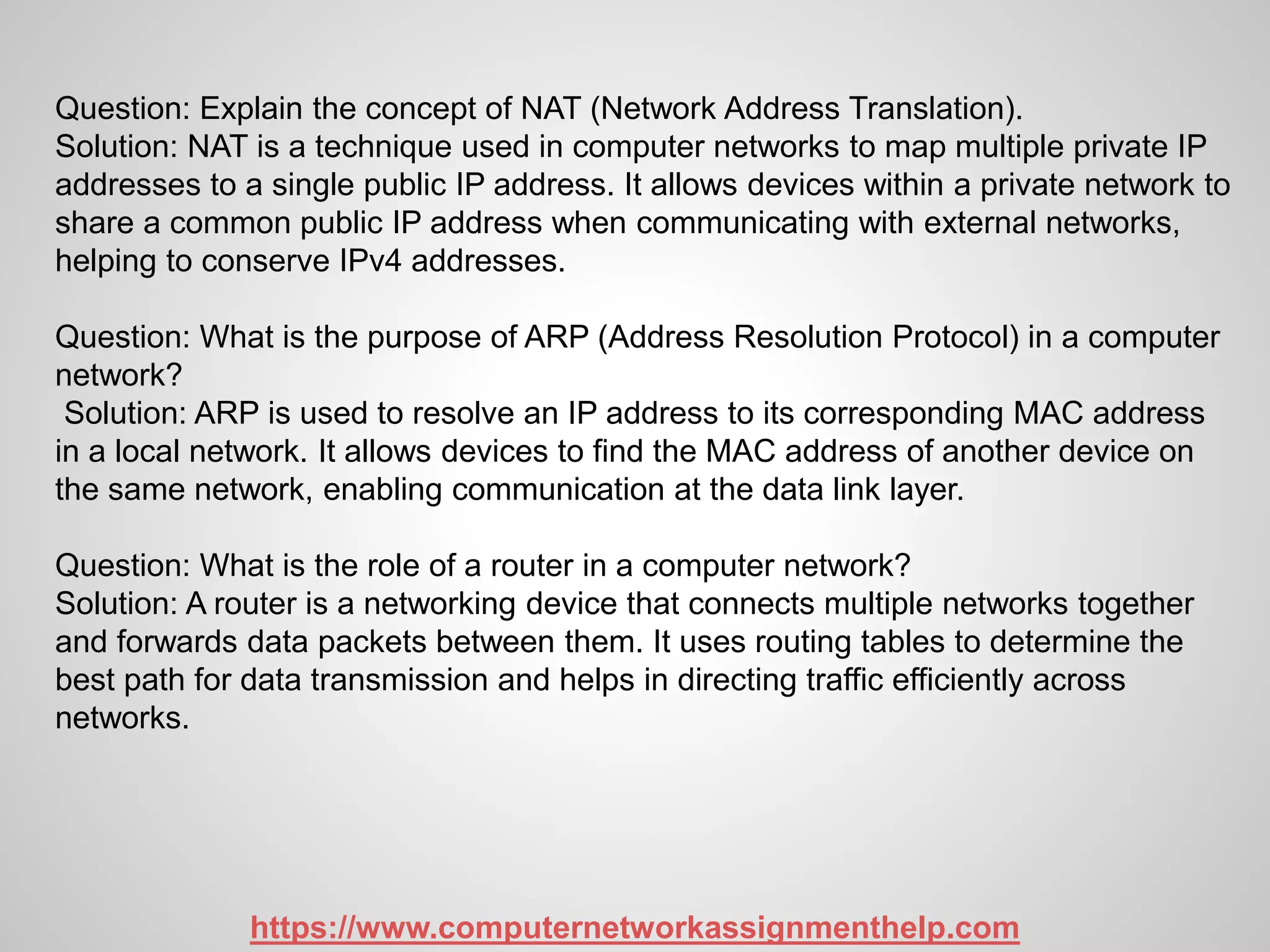 Question: Explain the concept of NAT (Network Address Translation).
Solution: NAT is a technique used in computer networks to map multiple private IP
addresses to a single public IP address. It allows devices within a private network to
share a common public IP address when communicating with external networks,
helping to conserve IPv4 addresses.
Question: What is the purpose of ARP (Address Resolution Protocol) in a computer
network?
Solution: ARP is used to resolve an IP address to its corresponding MAC address
in a local network. It allows devices to find the MAC address of another device on
the same network, enabling communication at the data link layer.
Question: What is the role of a router in a computer network?
Solution: A router is a networking device that connects multiple networks together
and forwards data packets between them. It uses routing tables to determine the
best path for data transmission and helps in directing traffic efficiently across
networks.
https://www.computernetworkassignmenthelp.com
 