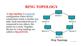 RING TOPOLOGY
A ring topology is a network
configuration where device
connections create a circular data
path. Each networked device is
connected to two others, like
points on a circle. Together,
devices in a ring topology are
called a ring network.
 