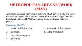 METROPOLITAN AREA NETWORK
(MAN)
A metropolitan area network is a network which covers a city or a large
university campus. MAN connect users within an area larger than the
Local area network (LAN) but smaller than a wide area network
(WAN).
Examples of MAN
1. Used in public libraries 5. A network of fire stations
2. In airports 6. Cable broadband
3. University campuses
4. In hospital
 