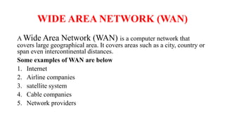 WIDE AREA NETWORK (WAN)
A Wide Area Network (WAN) is a computer network that
covers large geographical area. It covers areas such as a city, country or
span even intercontinental distances.
Some examples of WAN are below
1. Internet
2. Airline companies
3. satellite system
4. Cable companies
5. Network providers
 