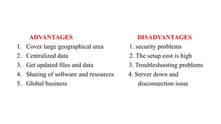 ADVANTAGES DISADVANTAGES
1. Cover large geographical area 1. security problems
2. Centralized data 2. The setup cost is high
3. Get updated files and data 3. Troubleshooting problems
4. Sharing of software and resources 4. Server down and
5. Global business disconnection issue
 