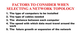 FACTORS TO CONSIDER WHEN
SELECTING A NETWORK TOPOLOGY
1. The type of computers to be installed
2. The type of cables needed
3. The distance between each computer
4. The speed with which data must travel around the
work
5. The future growth or expansion of the network
 
