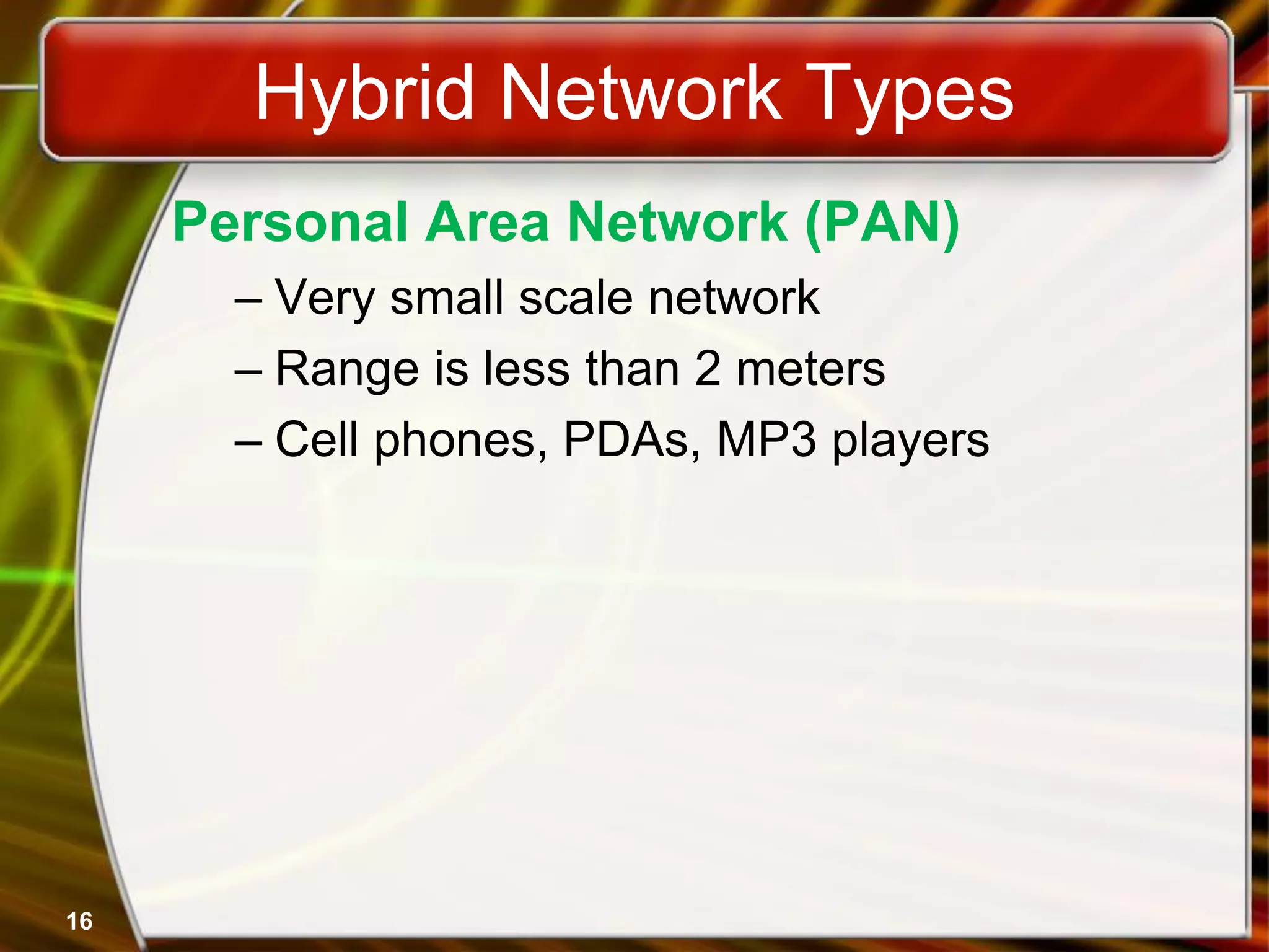 16
Hybrid Network Types
Personal Area Network (PAN)
– Very small scale network
– Range is less than 2 meters
– Cell phones, PDAs, MP3 players
 