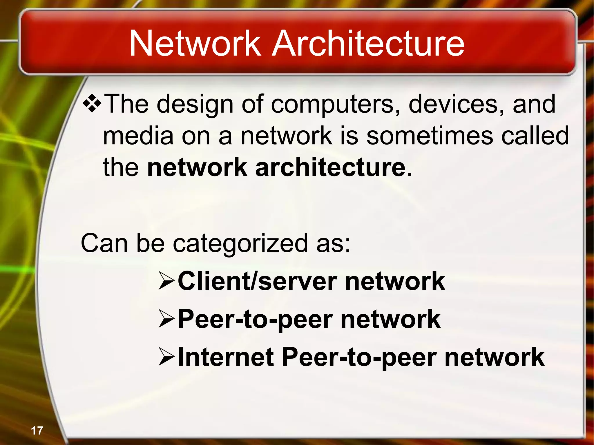 Network Architecture
The design of computers, devices, and
media on a network is sometimes called
the network architecture.
Can be categorized as:
Client/server network
Peer-to-peer network
Internet Peer-to-peer network
17
 