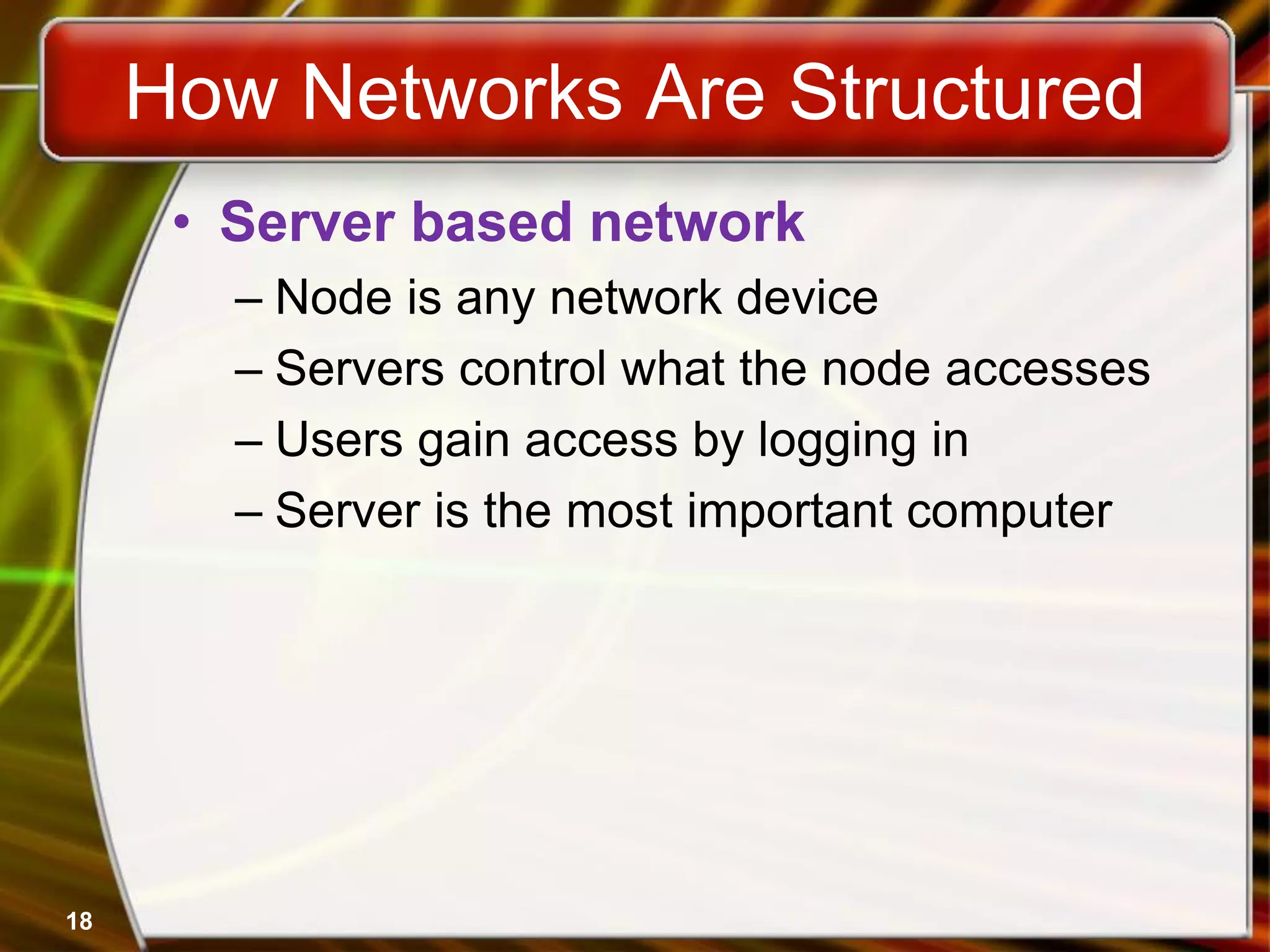 18
How Networks Are Structured
• Server based network
– Node is any network device
– Servers control what the node accesses
– Users gain access by logging in
– Server is the most important computer
 