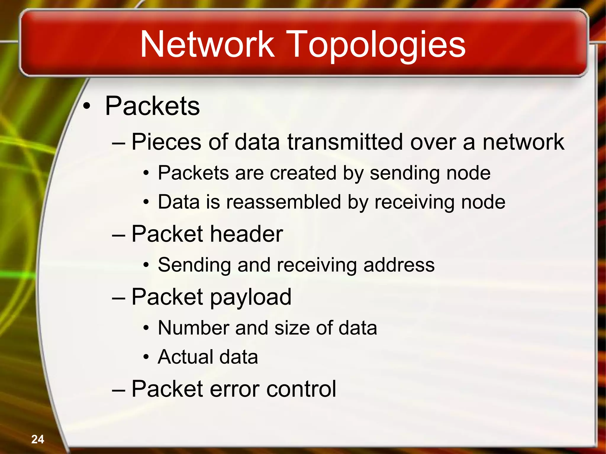 24
Network Topologies
• Packets
– Pieces of data transmitted over a network
• Packets are created by sending node
• Data is reassembled by receiving node
– Packet header
• Sending and receiving address
– Packet payload
• Number and size of data
• Actual data
– Packet error control
 