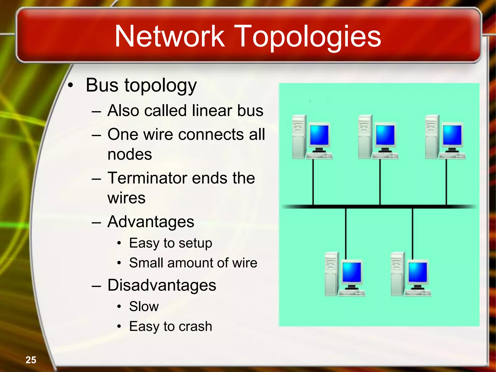 Network Topologies
• Bus topology
– Also called linear bus
– One wire connects all
nodes
– Terminator ends the
wires
– Advantages
• Easy to setup
• Small amount of wire
– Disadvantages
• Slow
• Easy to crash
25
 