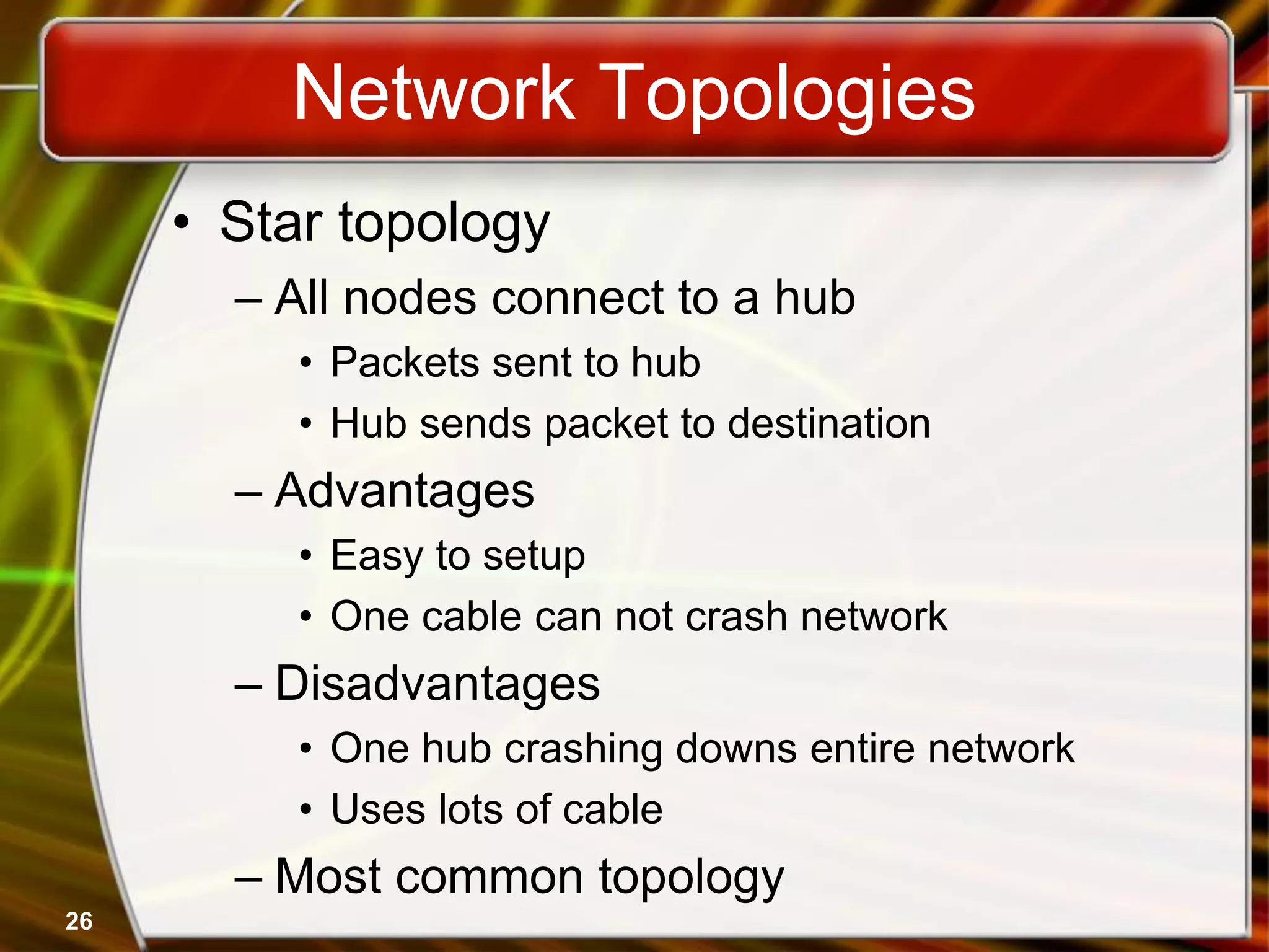 26
Network Topologies
• Star topology
– All nodes connect to a hub
• Packets sent to hub
• Hub sends packet to destination
– Advantages
• Easy to setup
• One cable can not crash network
– Disadvantages
• One hub crashing downs entire network
• Uses lots of cable
– Most common topology
 