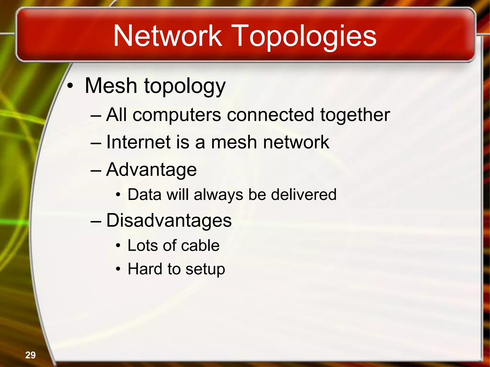 29
Network Topologies
• Mesh topology
– All computers connected together
– Internet is a mesh network
– Advantage
• Data will always be delivered
– Disadvantages
• Lots of cable
• Hard to setup
 