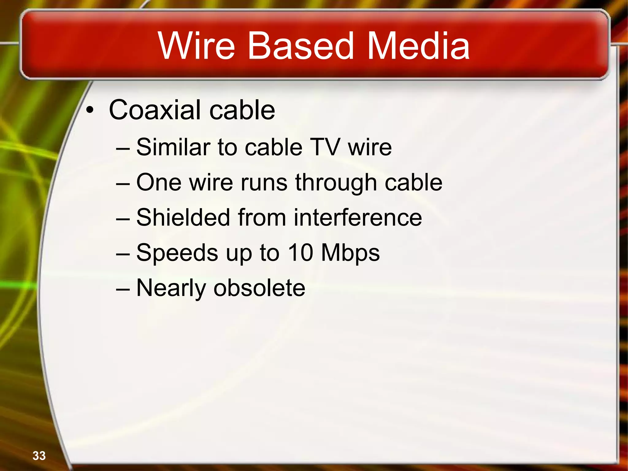 33
Wire Based Media
• Coaxial cable
– Similar to cable TV wire
– One wire runs through cable
– Shielded from interference
– Speeds up to 10 Mbps
– Nearly obsolete
 