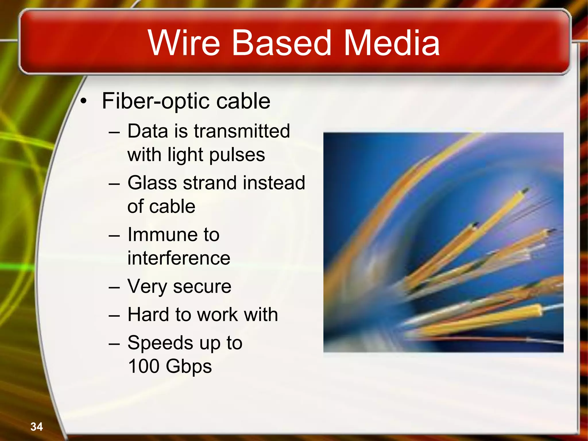 34
Wire Based Media
• Fiber-optic cable
– Data is transmitted
with light pulses
– Glass strand instead
of cable
– Immune to
interference
– Very secure
– Hard to work with
– Speeds up to
100 Gbps
 