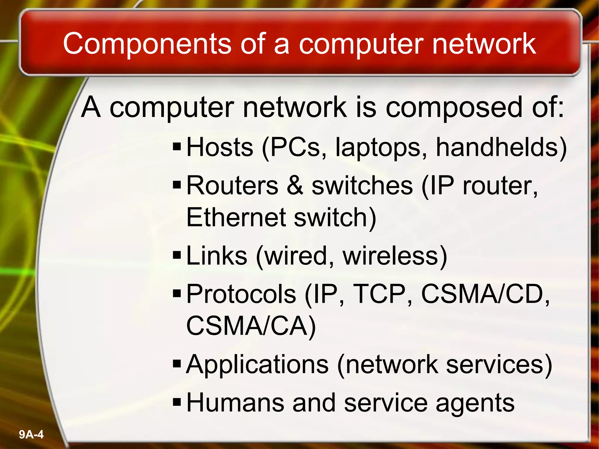 Components of a computer network
A computer network is composed of:
Hosts (PCs, laptops, handhelds)
Routers & switches (IP router,
Ethernet switch)
Links (wired, wireless)
Protocols (IP, TCP, CSMA/CD,
CSMA/CA)
Applications (network services)
Humans and service agents
9A-4
 