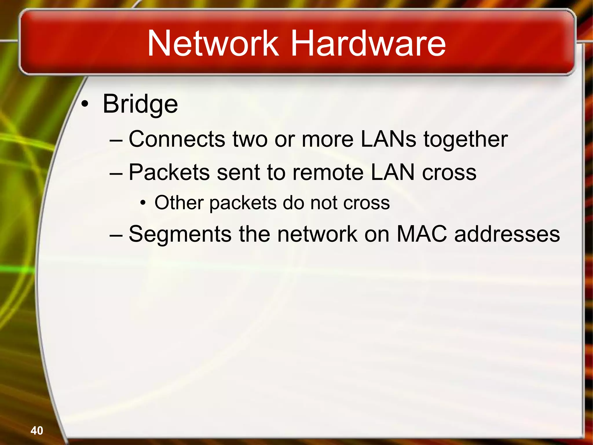 40
Network Hardware
• Bridge
– Connects two or more LANs together
– Packets sent to remote LAN cross
• Other packets do not cross
– Segments the network on MAC addresses
 