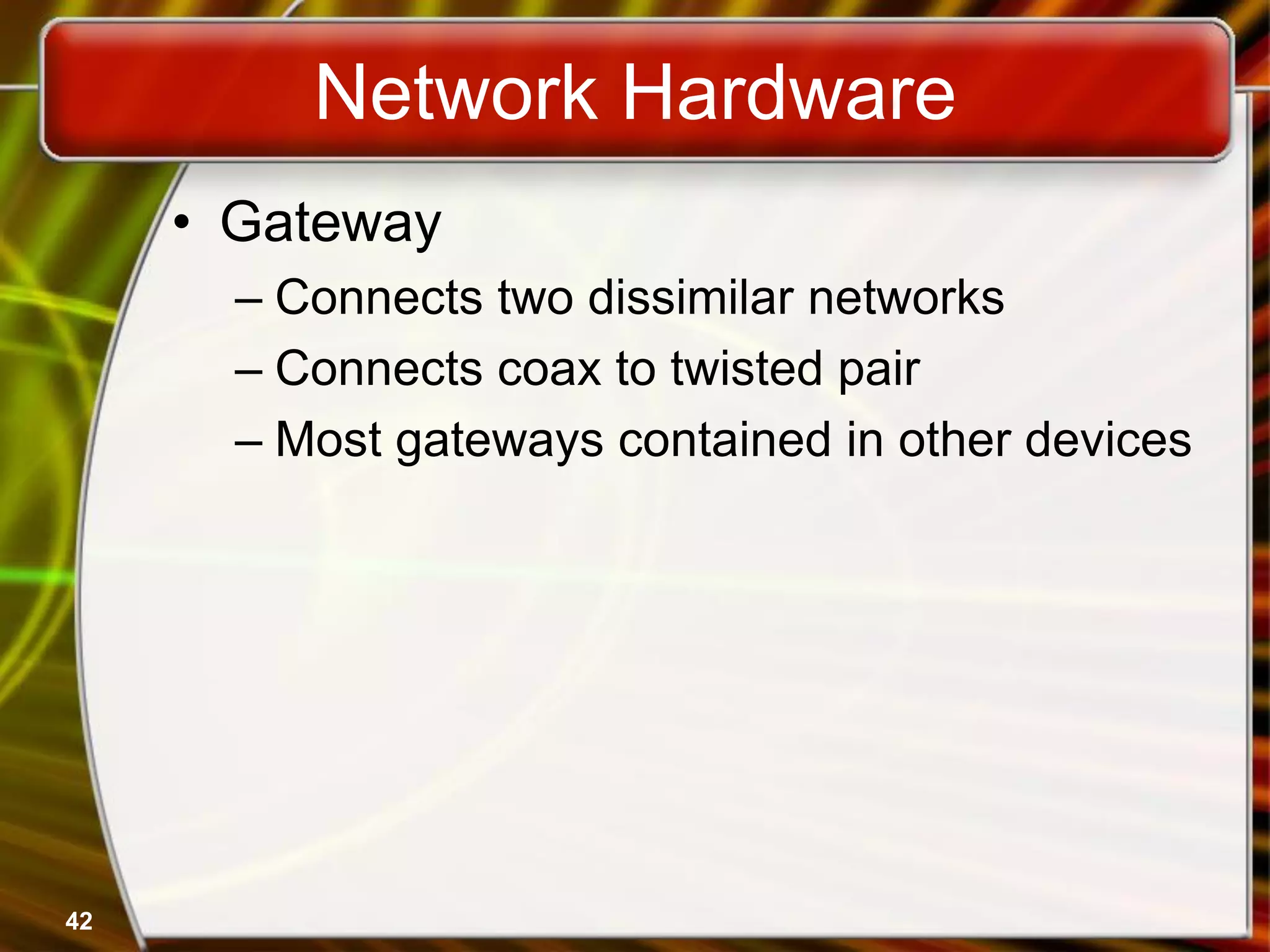 42
Network Hardware
• Gateway
– Connects two dissimilar networks
– Connects coax to twisted pair
– Most gateways contained in other devices
 