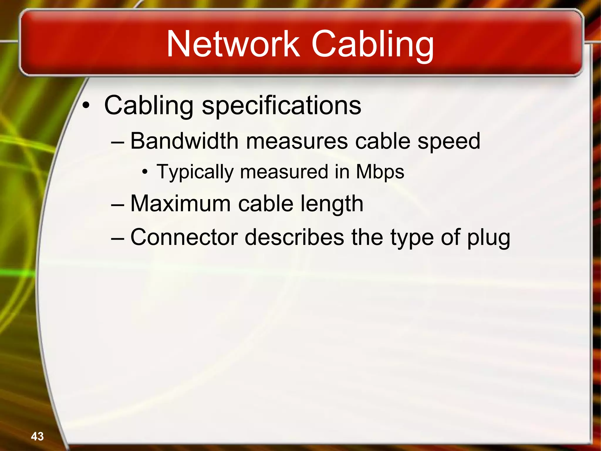 43
Network Cabling
• Cabling specifications
– Bandwidth measures cable speed
• Typically measured in Mbps
– Maximum cable length
– Connector describes the type of plug
 