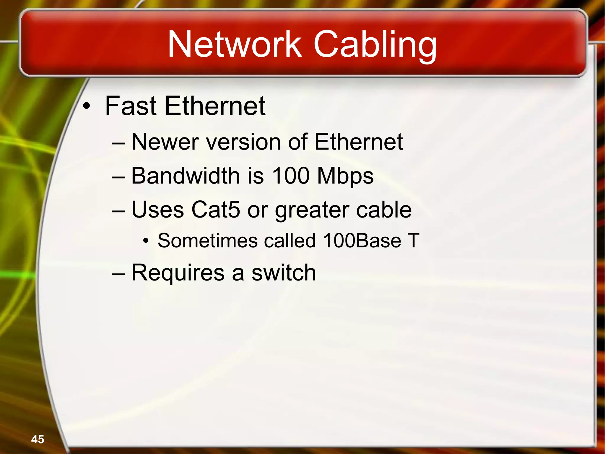 45
Network Cabling
• Fast Ethernet
– Newer version of Ethernet
– Bandwidth is 100 Mbps
– Uses Cat5 or greater cable
• Sometimes called 100Base T
– Requires a switch
 