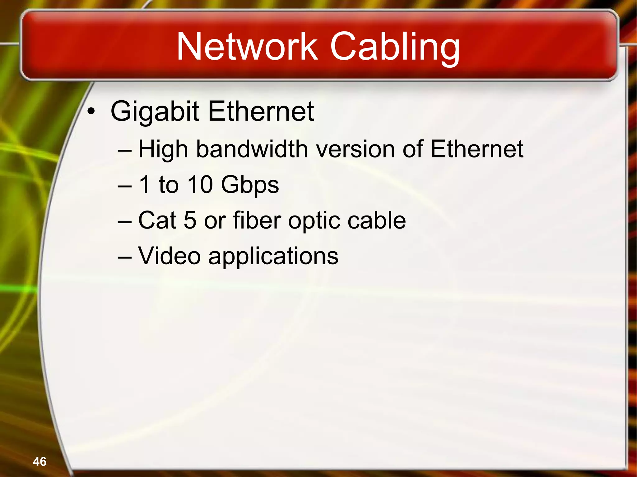 46
Network Cabling
• Gigabit Ethernet
– High bandwidth version of Ethernet
– 1 to 10 Gbps
– Cat 5 or fiber optic cable
– Video applications
 