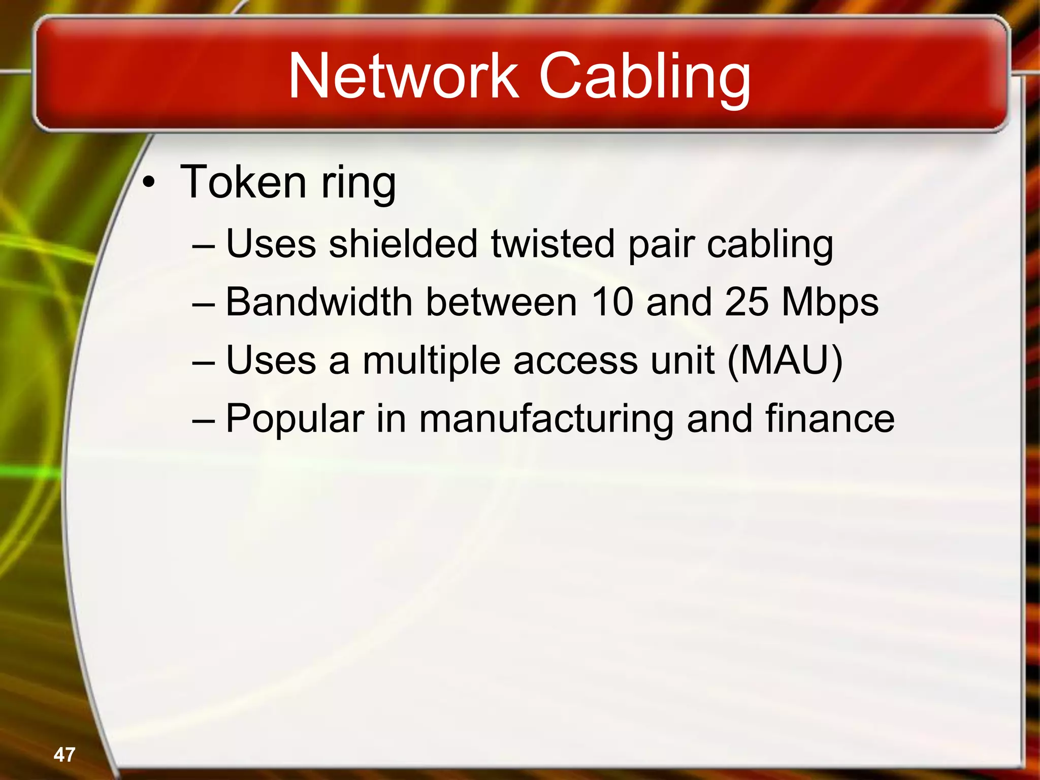 47
Network Cabling
• Token ring
– Uses shielded twisted pair cabling
– Bandwidth between 10 and 25 Mbps
– Uses a multiple access unit (MAU)
– Popular in manufacturing and finance
 