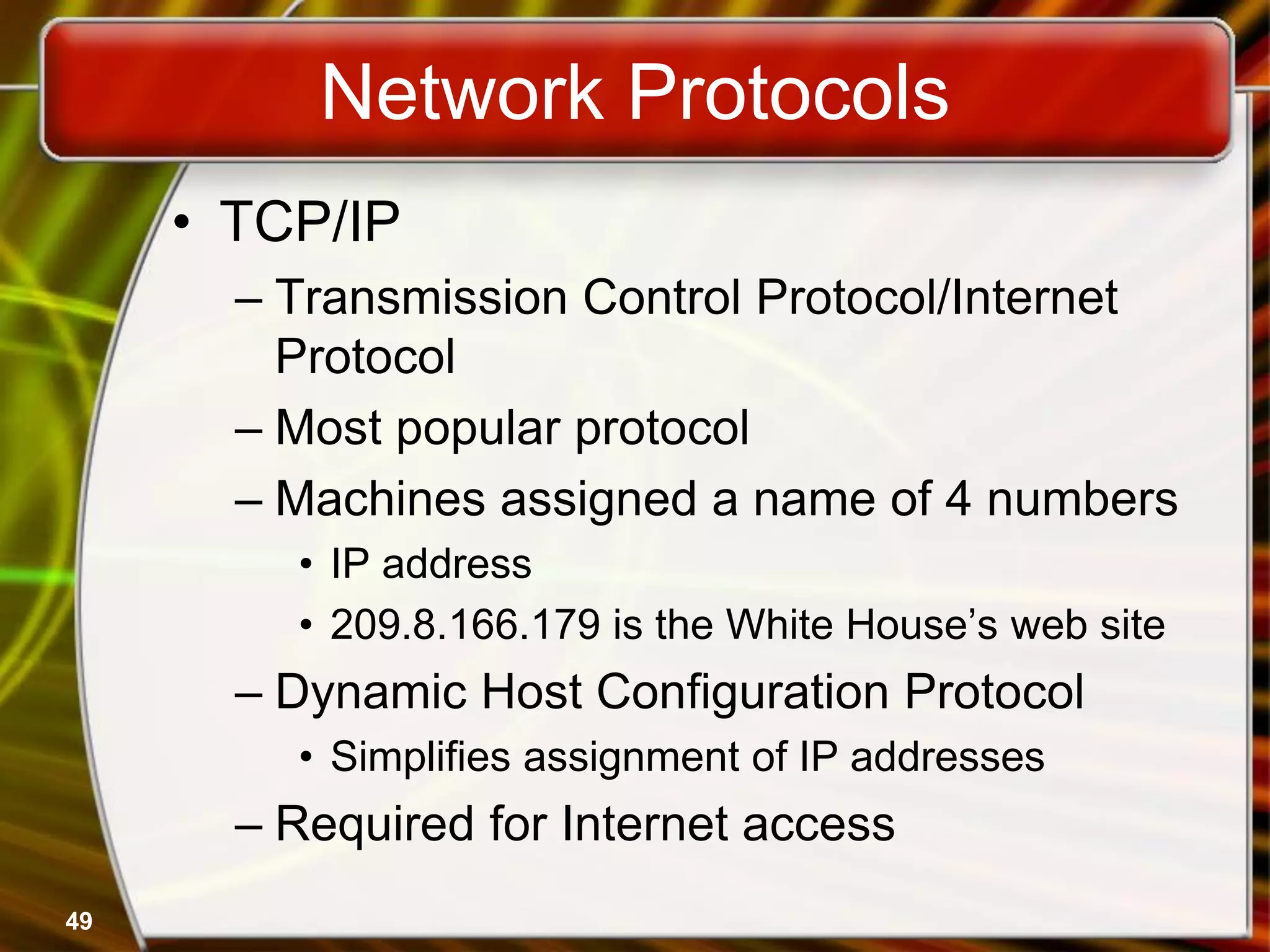 49
Network Protocols
• TCP/IP
– Transmission Control Protocol/Internet
Protocol
– Most popular protocol
– Machines assigned a name of 4 numbers
• IP address
• 209.8.166.179 is the White House’s web site
– Dynamic Host Configuration Protocol
• Simplifies assignment of IP addresses
– Required for Internet access
 